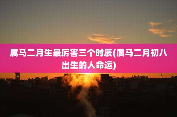 属马二月生最厉害三个时辰(属马二月初八出生的人命运)