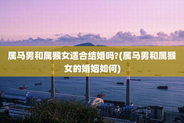 属马男和属猴女适合结婚吗?(属马男和属猴女的婚姻如何)