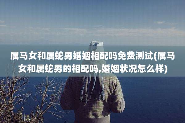 属马女和属蛇男婚姻相配吗免费测试(属马女和属蛇男的相配吗,婚姻状况怎么样)