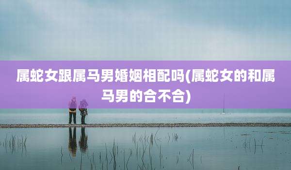属蛇女跟属马男婚姻相配吗(属蛇女的和属马男的合不合)