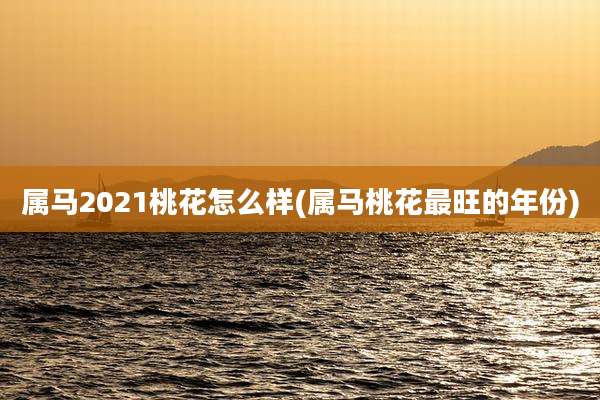 属马2021桃花怎么样(属马桃花最旺的年份)