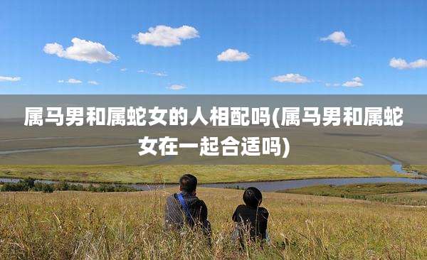 属马男和属蛇女的人相配吗(属马男和属蛇女在一起合适吗)