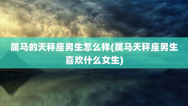 属马的天秤座男生怎么样(属马天秤座男生喜欢什么女生)