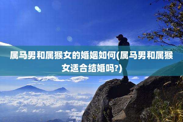 属马男和属猴女的婚姻如何(属马男和属猴女适合结婚吗?)