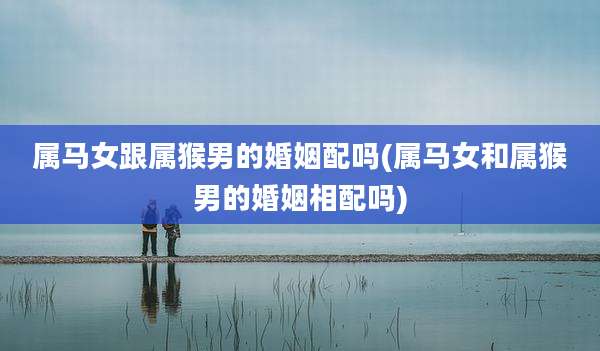 属马女跟属猴男的婚姻配吗(属马女和属猴男的婚姻相配吗)