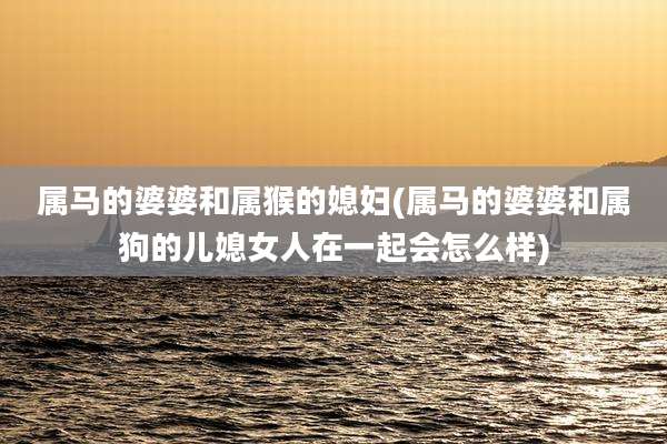 属马的婆婆和属猴的媳妇(属马的婆婆和属狗的儿媳女人在一起会怎么样)