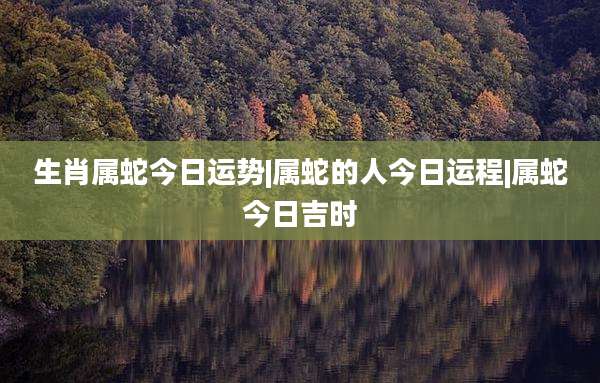 生肖属蛇今日运势|属蛇的人今日运程|属蛇今日吉时