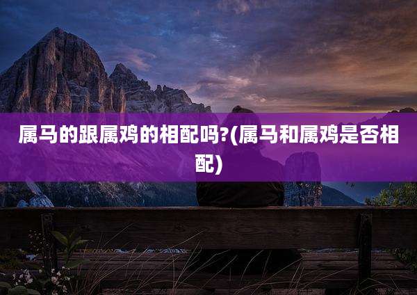 属马的跟属鸡的相配吗?(属马和属鸡是否相配)