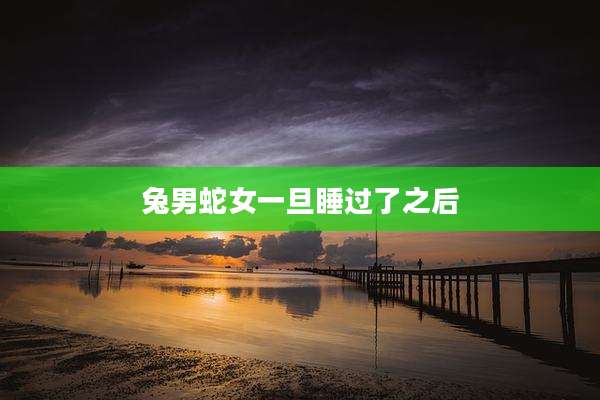 兔男蛇女一旦睡过了之后