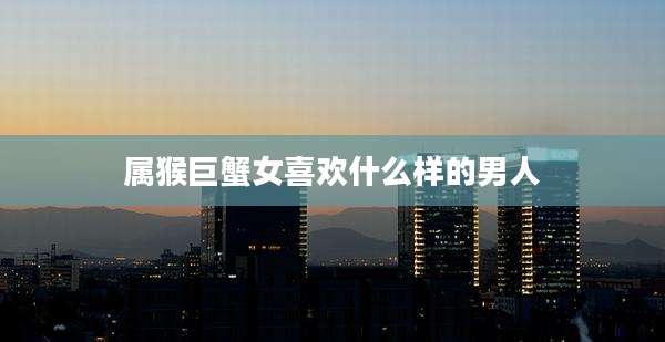 属猴巨蟹女喜欢什么样的男人