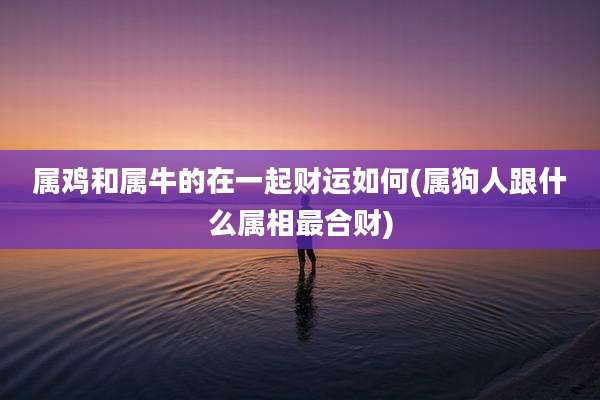 属鸡和属牛的在一起财运如何(属狗人跟什么属相最合财)