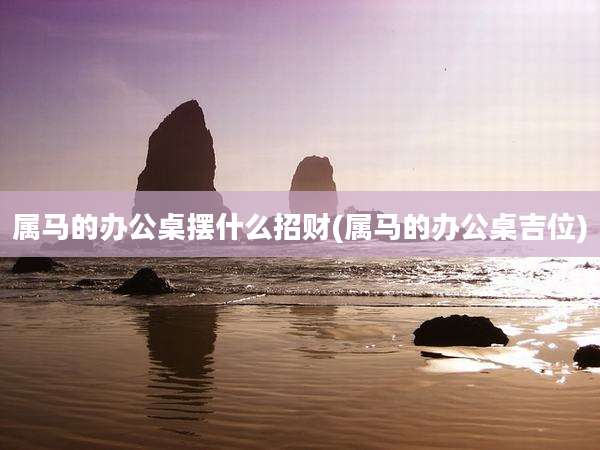 属马的办公桌摆什么招财(属马的办公桌吉位)