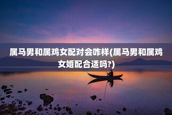 属马男和属鸡女配对会咋样(属马男和属鸡女婚配合适吗?)