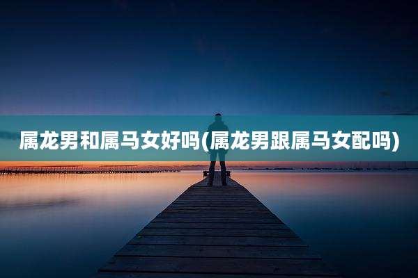 属龙男和属马女好吗(属龙男跟属马女配吗)