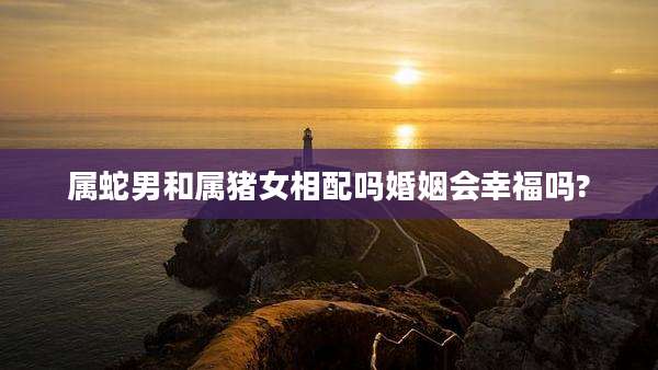 属蛇男和属猪女相配吗婚姻会幸福吗?