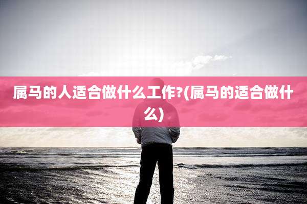 属马的人适合做什么工作?(属马的适合做什么)