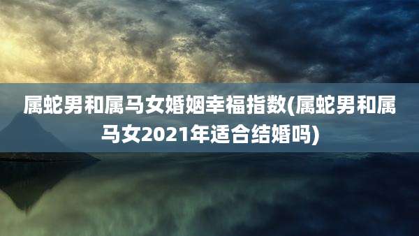 属蛇男和属马女婚姻幸福指数(属蛇男和属马女2021年适合结婚吗)
