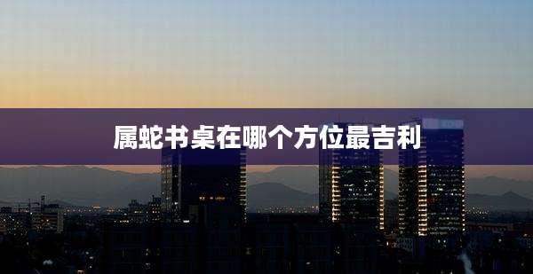 属蛇书桌在哪个方位最吉利