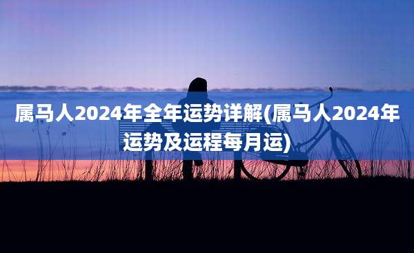 属马人2024年全年运势详解(属马人2024年运势及运程每月运)