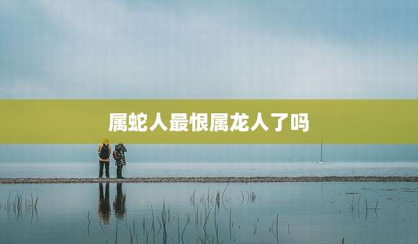 属蛇人最恨属龙人了吗