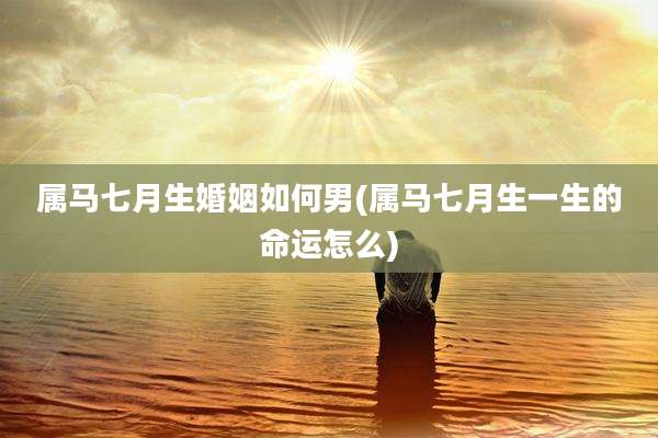 属马七月生婚姻如何男(属马七月生一生的命运怎么)