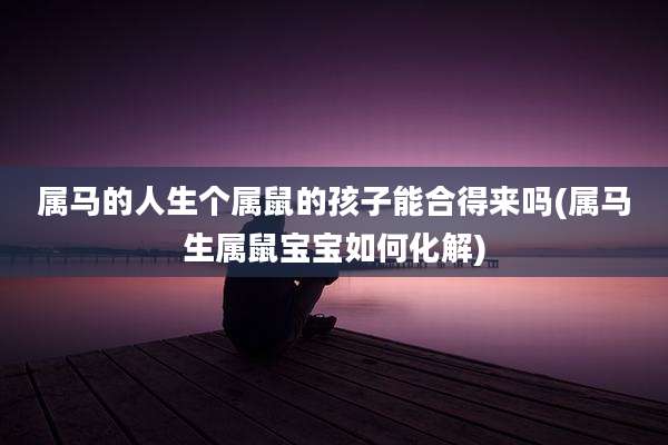 属马的人生个属鼠的孩子能合得来吗(属马生属鼠宝宝如何化解)