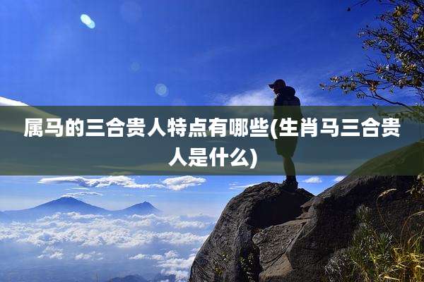 属马的三合贵人特点有哪些(生肖马三合贵人是什么)
