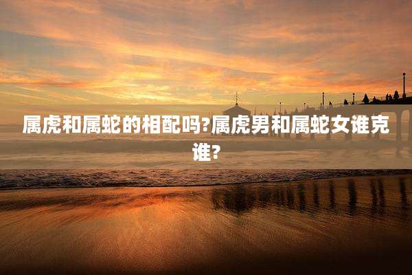 属虎和属蛇的相配吗?属虎男和属蛇女谁克谁?