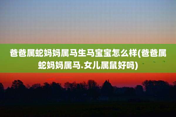 爸爸属蛇妈妈属马生马宝宝怎么样(爸爸属蛇妈妈属马.女儿属鼠好吗)