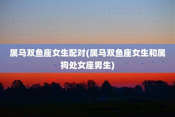 属马双鱼座女生配对(属马双鱼座女生和属狗处女座男生)