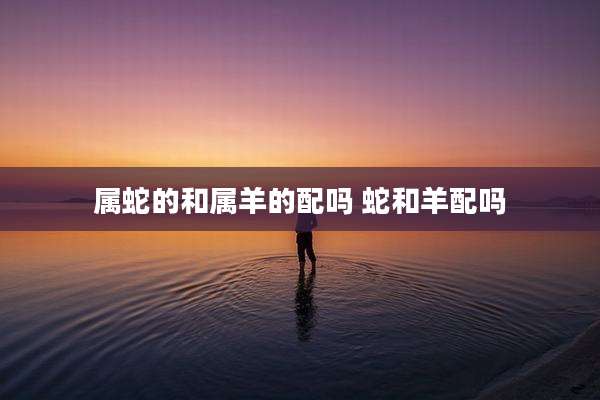 属蛇的和属羊的配吗 蛇和羊配吗