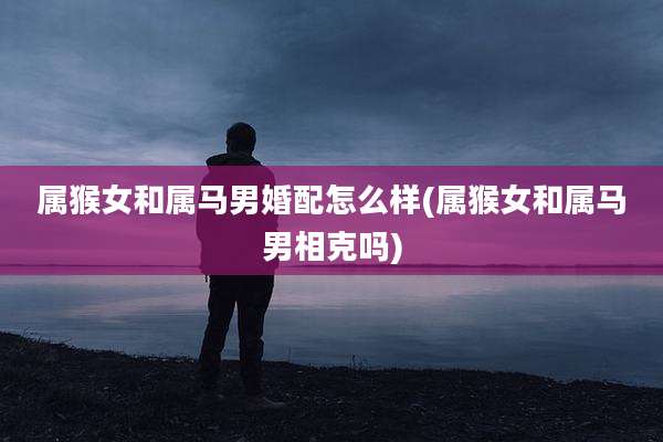 属猴女和属马男婚配怎么样(属猴女和属马男相克吗)