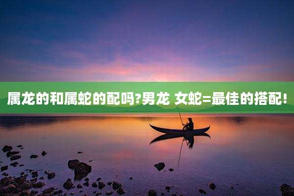 属龙的和属蛇的配吗?男龙 女蛇=最佳的搭配!