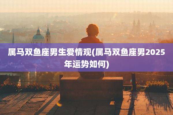 属马双鱼座男生爱情观(属马双鱼座男2025年运势如何)