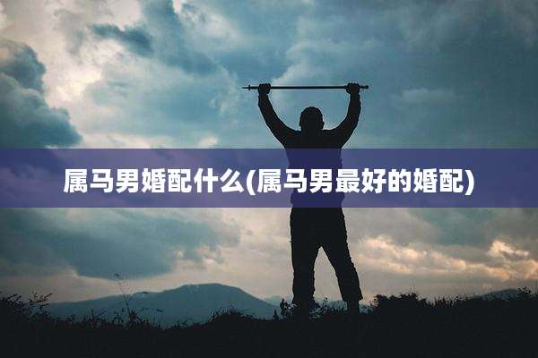 属马男婚配什么(属马男最好的婚配)
