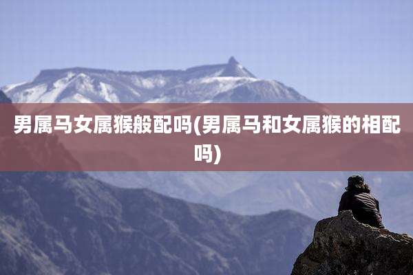 男属马女属猴般配吗(男属马和女属猴的相配吗)