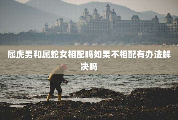 属虎男和属蛇女相配吗如果不相配有办法解决吗