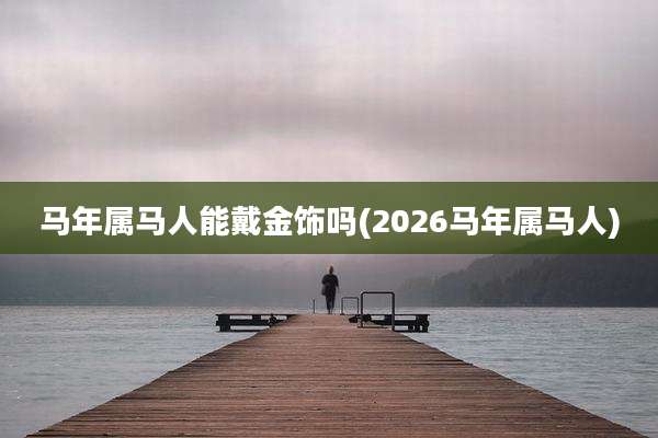 马年属马人能戴金饰吗(2026马年属马人)