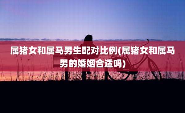 属猪女和属马男生配对比例(属猪女和属马男的婚姻合适吗)