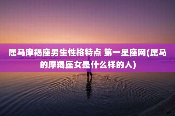 属马摩羯座男生性格特点 第一星座网(属马的摩羯座女是什么样的人)