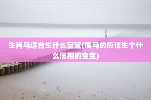 生肖马适合生什么宝宝(属马的应该生个什么属相的宝宝)