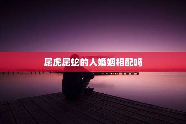 属虎属蛇的人婚姻相配吗