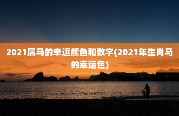 2021属马的幸运颜色和数字(2021年生肖马的幸运色)