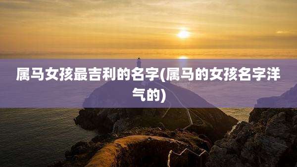属马女孩最吉利的名字(属马的女孩名字洋气的)