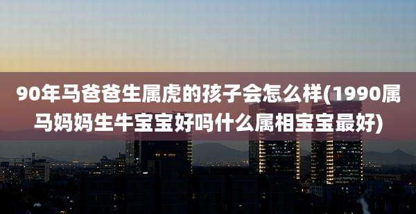 90年马爸爸生属虎的孩子会怎么样(1990属马妈妈生牛宝宝好吗什么属相宝宝最好)