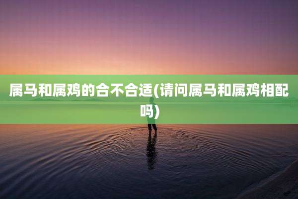 属马和属鸡的合不合适(请问属马和属鸡相配吗)