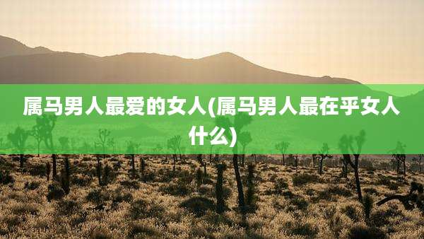属马男人最爱的女人(属马男人最在乎女人什么)
