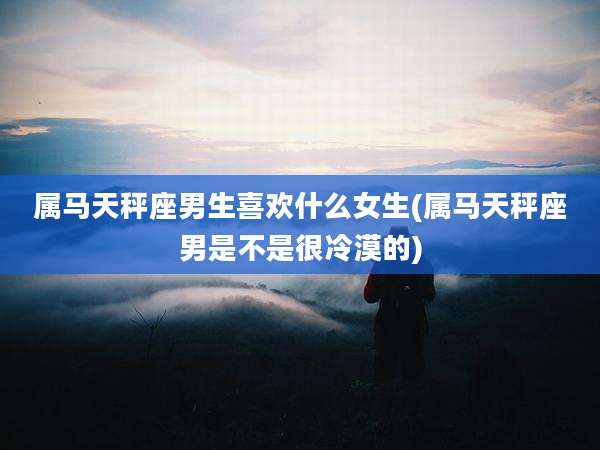 属马天秤座男生喜欢什么女生(属马天秤座男是不是很冷漠的)