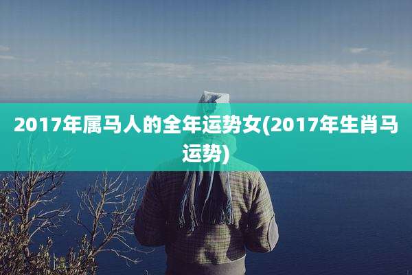 2017年属马人的全年运势女(2017年生肖马运势)