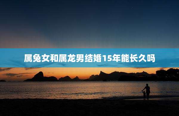 属兔女和属龙男结婚15年能长久吗